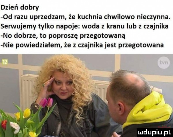 dzień dobry  d razu uprzedzam że kuchnia chwilowo nieczynna. serwujemy tylko napoje woda z kranu lub z czajnika no dobrze to poproszę przegotowaną nie powiedziałem że z czajnika jest przegotowana