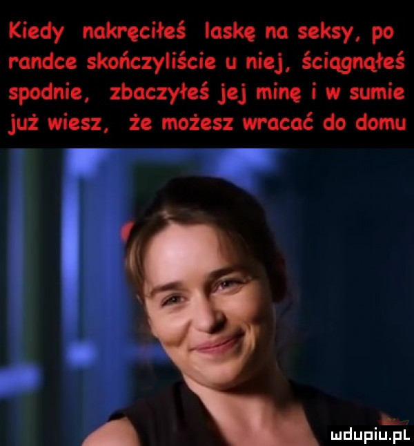 kiedy nakręciłeś laske na seksy po randce skończyliście u niej ściągnąłeś spodnie znaczyłeś jej mine i w sumie już wiesz. że możesz wracać do domu