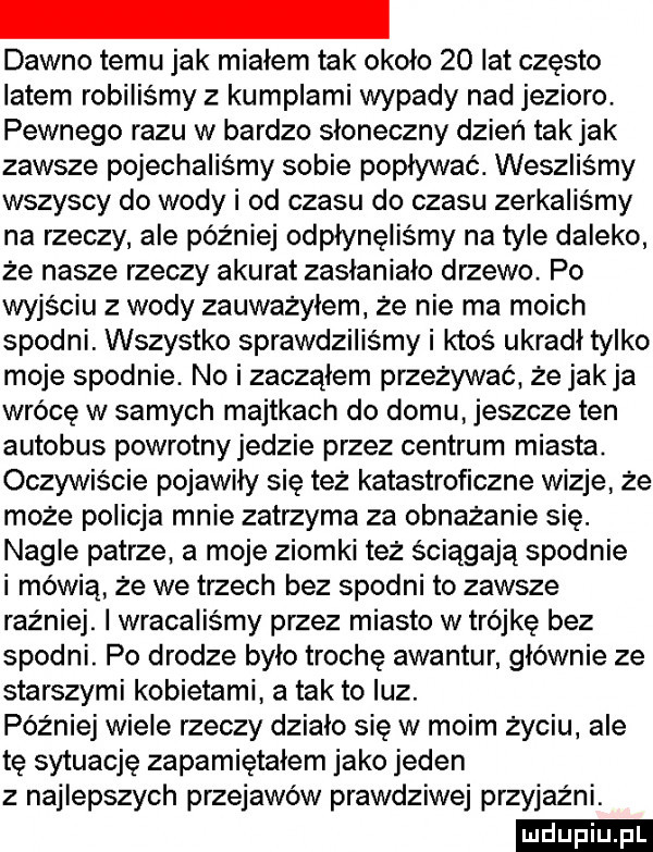 dawno temu jak miałem tak około    lat często latem robiliśmy z kumplami wypady nad jezioro. pewnego razu w bardzo słoneczny dzień tak jak zawsze pojechaliśmy sobie popływać. weszliśmy wszyscy do wody i od czasu do czasu zerkaliśmy na rzeczy ale później odpłynęliśmy na tyle daleko że nasze rzeczy akurat zasłaniało drzewo. po wyjściu z wody zauważyłem. że nie ma moich spodni. wszystko sprawdziliśmy i ktoś ukradl tylko moje spodnie. no i zacząłem przeżywać że jak ja wrócę w samych majtkach do domu jeszcze ten autobus powrotny jedzie przez centrum miasta. oczywiście pojawiły się też katastroficzne wizje że może policja mnie zatrzyma za obnażanie się. nagle patrze. a moje ziomki też ściągają spodnie i mówią że we trzech bez spodni to zawsze raźniej. i wracaliśmy przez miasto w trójkę bez spodni. po drodze było trochę awantur głównie ze starszymi kobietami a tak to luz. później wiele rzeczy działo się w moim życiu. ale tę sytuację zapamiętałem jako jeden z najlepszych przejawów prawdziwej przyjaźni. ludu iu. l