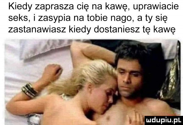 kiedy zaprasza cię na kawę uprawiacie seks i zasypia na tobie nago a ty się zastanawiasz kiedy dostaniesz tę kawę