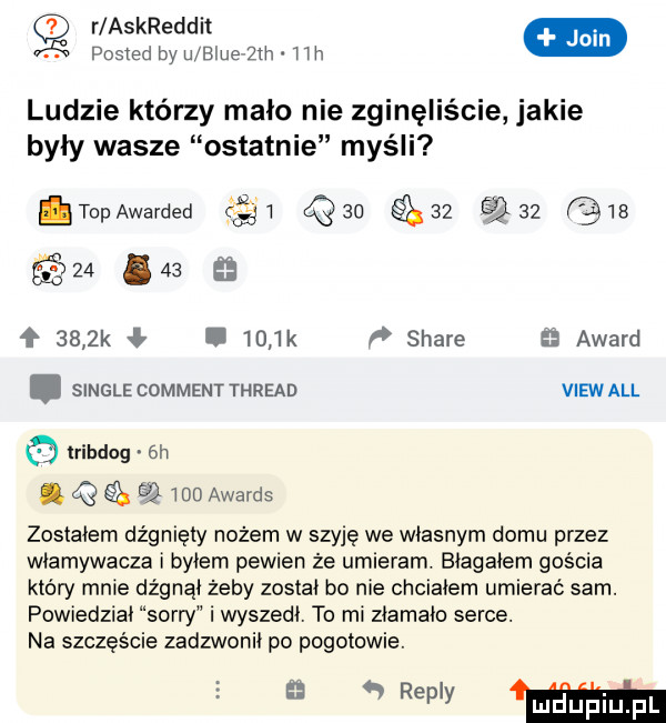 r askreddit. pasm www ludzie którzy mało nie zginęliście jakie były wasze ostatnie myśli topawarded        qso                    ł     k ł.     k f stare   award. single comment thread viewall lribdog  h. q     awards zostałem dźgnięty nożem w szyję we wlasnym domu przez włamywacza i bylem pewien że umieram. biagaiem gościa który mnie dźgnąi żeby został bo nie chciałem umierać sam. powiedziai sorry i wyszedi. to mi ziamaio serce. na szczęście zadzwonił po pogotowie. wm
