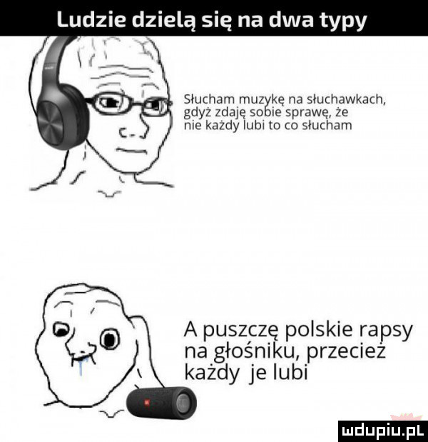 ludzie dzielą się na dwa typy i i słucham muzykę na słuchawkach gdyz zdaję so ie sprawę że me kazdy lub to o słucham a puszczę polskie rapsy na głośniku przeciez każdy je lubi ludu iu. l