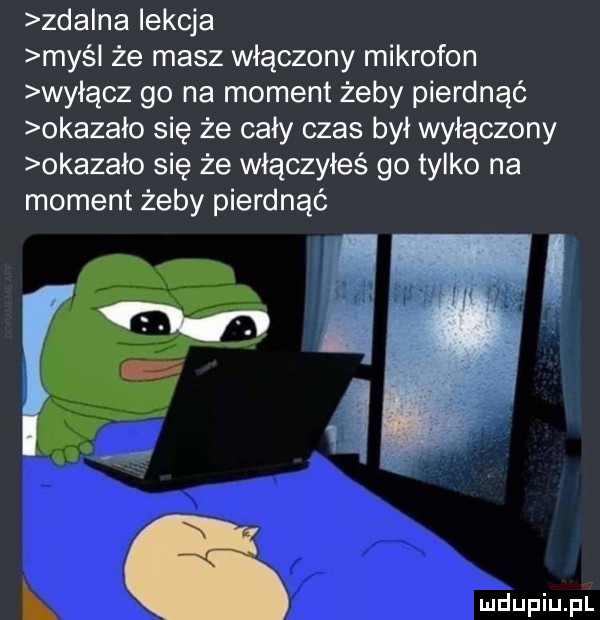 zda na lekcja maś że masz włączony mikrofon wyłącz go na moment żeby pierdnąć okazało się że cały czas był wyłączony okazało się że włączyłeś go tylko na moment żeby pierdnąć m w l. abakankami