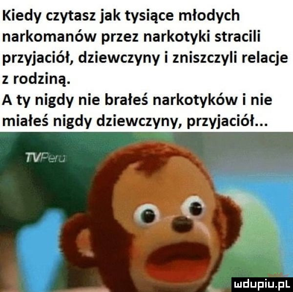 kiedy czytasz jak tysiące młodych narkomanów przez narkotyki stracili przyjaciół dziewczyny i zniszczyli relacje z rodziną. a ty nigdy nie brałeś narkotyków i nie miałeś nigdy dziewczyny przyjaciół. luciupiu pl