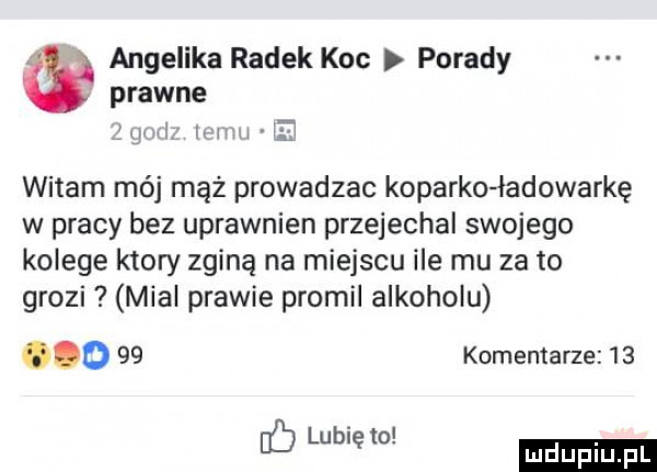 angelika radek koc porady prawne mm mm a witam mój mąż prowadzac koparko ładowarkę w pracy bez uprawnien przejechal swojego kolege ktory zginą na miejscu ile mu za to grozi mial prawie promil alkoholu ooo    komentarze    eb lubię to