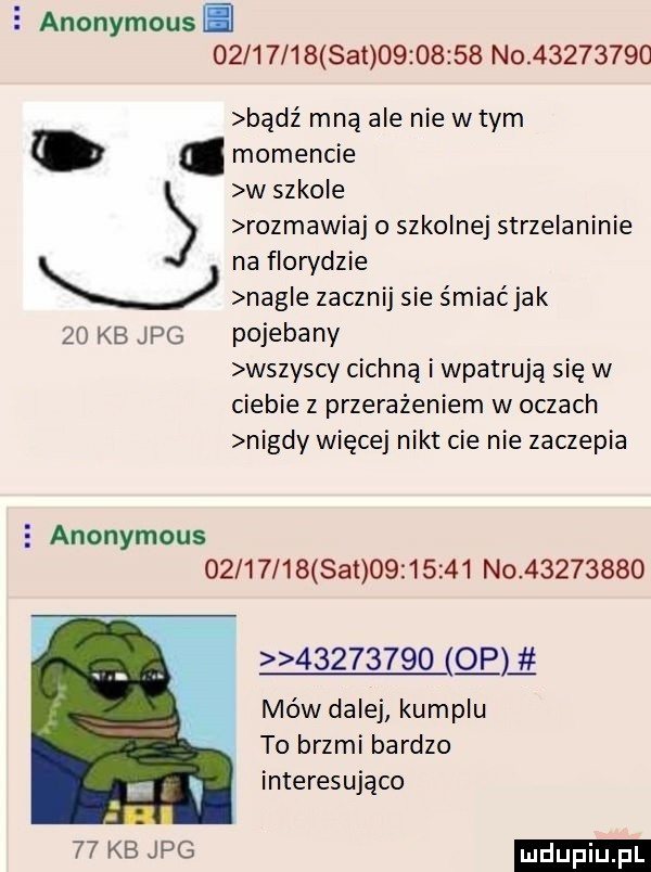 anonymous          set          n           bądź mną ale nie wtem. momencie w szkole rozmawiaj o szkolnej strzelaninie na rorydzie v nag e zacznij sie śmiaćjak    kb jpg pojebany wszyscy cichną i wpatrują się w ciebie z przerażeniem w oczach nigdy więcej nikt cie nie zaczepia   anonymous          set          noł                o gg mów dalej kumplu to brzmi bardzo interesująco    kb we