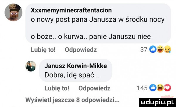 xxxmemyminecraﬂenlacion o nowy post pana janusza w środku nocy   boże. o kurwa. panie januszu nice lubię to odpowiedz      janusz korwin mikre dobra idę spie. lubię    odpowiedz         wyświetl jeszcze   odpowiedzi