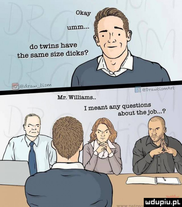 okay mm. do twiks hace tee same sice dinks rj adm a uam mr. williams. i meant. any questions abort ma job