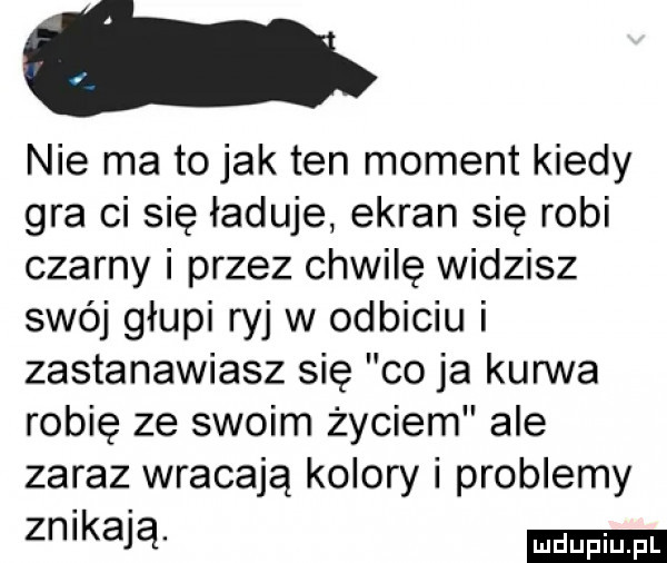 nie ma to jak ten moment kiedy gra ci się ładuje ekran się robi czarny i przez chwilę widzisz swój głupi ryj w odbiciu i zastanawiasz się co ja kurwa robię ze swoim życiem ale zaraz wracają kolory i problemy zn kają