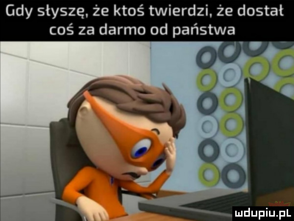 gdy słyszę że ktoś twierdzi że dostał coś za darmo od państwa a. mdupilipl