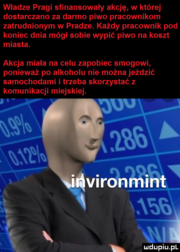 władze pragi sfinansowały akcję w której dostarczano za darmo piwo pracownikom zatrudnionym w pradze. każdy pracownik pod koniec dnia mógł sobie wypić piwo na koszt miasta. akcja miala na celu zapobiec smogowi ponieważ po alkoholu nie można jeździć samochodami i trzeba skorzystać z komunikacji miejskiej