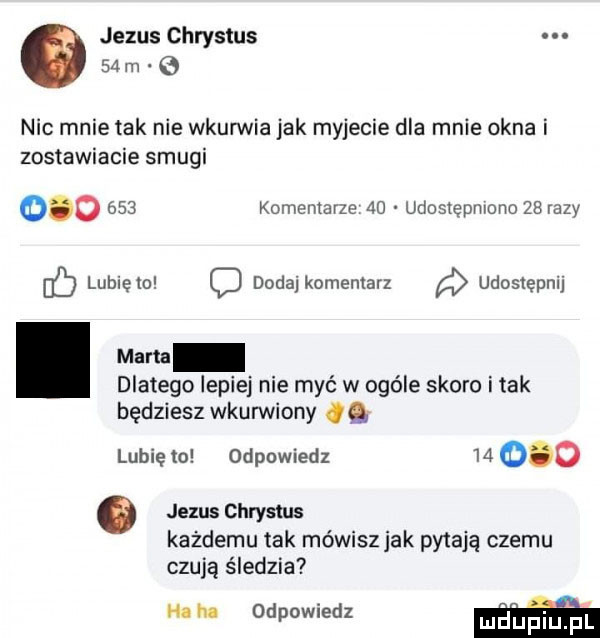 jezus chrystus    m nic mnie tak nie wkurwia jak myjecie dla mnie okna i zostawianie smugi         komentarze    udostępniono zarazy ó lubiewo dodaj komentarz udostępnij mam dlatego lepiej nie myć w ogóle skoro imak będziesz wkurwiony. lubię to odpowiedz          jezus chrystus kazdemu tak mówisz jak pytają czemu czują śledzia h. h odpowiedz mdupl fl