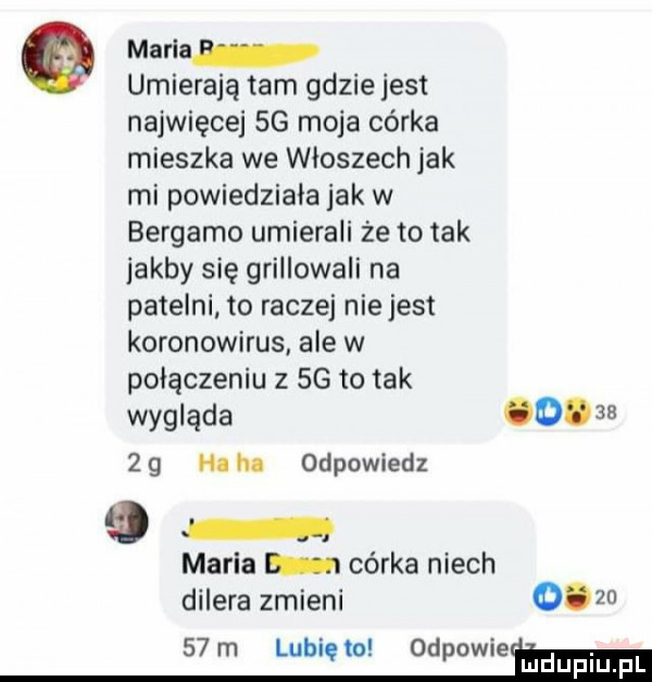 maria umierają tam gdziejest najwięcej sg moja córka mieszka we włoszech jak mi powiedziała jak w bergamo umierali że to tak jakby się grillowali na patelni to raczej niejest koronawirus ale w połączeniu z  g to tak wygląda           hi m odpowiedz maria córka niech dilera zmieni        m lubięw odpowie