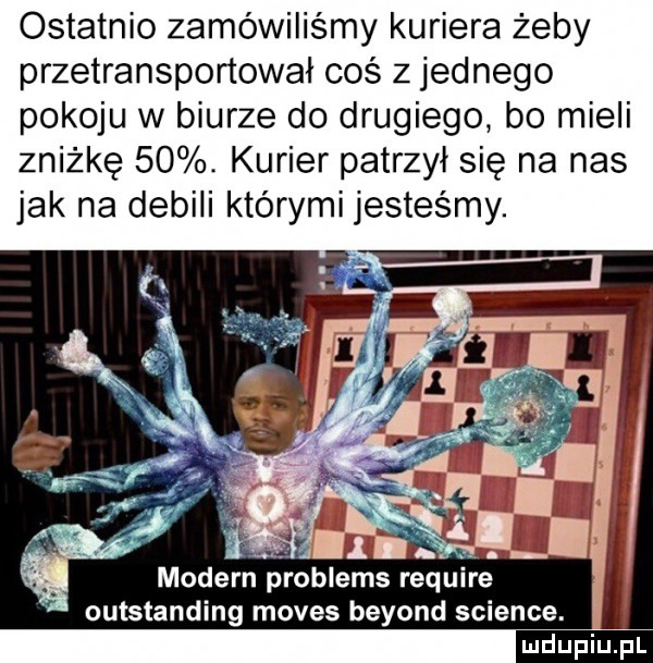 ostatnio zamówiliśmy kuriera żeby przetransportował coś z jednego pokoju w biurze do drugiego bo mieli zniżkę   . kurier patrzył się na nas jak na debili którymi jesteśmy. f  modern problems require outstanding mores beyond science. ludu iu. l