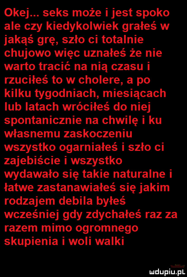 okej. seks może i jest spoko ale czy kiedykolwiek grałeś w jakąś grę szło ci totalnie chujowo więc uznałeś że nie warto tracić na nią czasu i rzuciłeś to w cholere a po kilku tygodniach miesiącach lub latach wróciłeś do niej spontanicznie na chwilę i ku własnemu zaskoczeniu wszystko ogarniałeś i szło ci zajebiście i wszystko wydawało się takie naturalne i łatwe zastanawiałeś się jakim rodzajem debila byłeś wcześniej gdy zdychałeś raz za razem mimo ogromnego skupienia i woli walki n