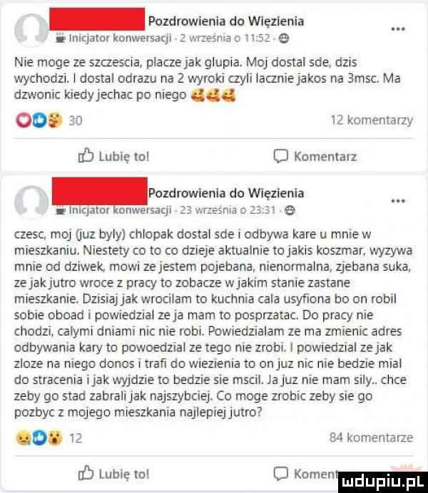 pozdrowienia do więzienia. abakankami lulqator konwersacji   wrzesrna o n    e nie moge ze szczescia placze jak glupia. mo dostal sue dzis wychodzi. l dostal obrazu na   wyroki czyli laczniejakos na smsc. ma dzwonic kiedyjechac po niego. oo.       komentarzy lb lubię mi   komentarz lnlqalm onwersaql    wrzesnia o   ar e czesc moj guz byly chlopak dostal sie i odbywa kare u mnie w mieszkaniu niestety co to co dzieje aktualnie tcjakis koszmar wyzywa mnie od dziwek mam zejestem pojebana nienormalna zjebana suka zejakjutro wroce z pracy to zobacze wjakim stanie zastane mieszkanie. dzisiajjak wrocilam to kuchnia ala usyﬁona bo di i robil sobie abbad i powiedzial ze ja mam m posprzarac. do pracy nie chodzi calymi dniami nic nie robi. powiedzialam ze ma zmienic adres odbywania kary to powoedziai ze tego nie zrobi. powiedzial zejak licze na niego donos i traﬁ do wnezlenia to on juz ni nie bedzie mial do stracenia imak wyjdzie to bedzie sie mscil. ja juz nie mam slly. chce zeby go siad zabralijak najszybciej. co moge zrobic zeby sie go pozbyc z mojego mieszkania najlepiejjutro o. lz a  komemme ﬂ lubiewo o kornewmduplu pl