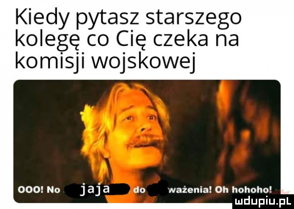 kiedy pytasz starszego kolegę co cię czeka na komisji wojskowej oromo jaja do wpienia  hhohnha