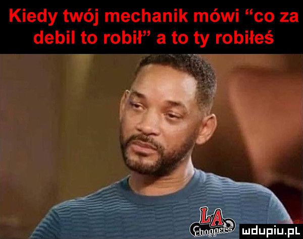 kiedy twój mechanik mówi co za debil to robił a to ty robiłeś u mdupiupi
