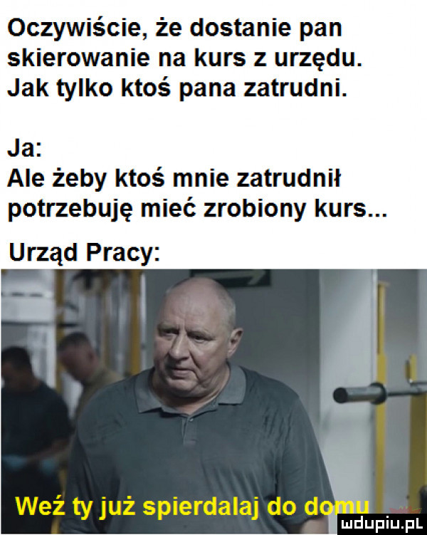 oczywiście że dostanie pan skierowanie na kurs z urzędu. jak tylko ktoś pana zatrudni. ja ale żeby ktoś mnie zatrudnił potrzebuję mieć zrobiony kurs. urząd pracy v.   wez ty juz spierdalaj do d lupin fl