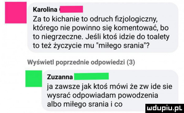 karolina za to kichanie to odruch ﬁzjologiczny którego nie powinno się komentować bo to niegrzeczne. jeśli ktoś idzie do toalety toteż życzycie mu milego srania wyświetl poprzednie odpowiedzi  . zuzanna ja zawsze jak ktoś mówi że zw ide sie wysrać odpowiadam powodzenia albo milego srania i co