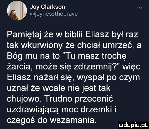 joy clarkson v joynessthebrave pamiętaj że w biblii eliasz był raz tak wkurwiony że chciał umrzeć a bóg mu na to tu masz trochę żarcia może się zdrzemnij więc eliasz nażarł się wyspał po czym uznał że wcale nie jest tak chujowo. trudno przecenić uzdrawiającą moc drzemki i czegoś do wszamania. abakankami mduplu pl