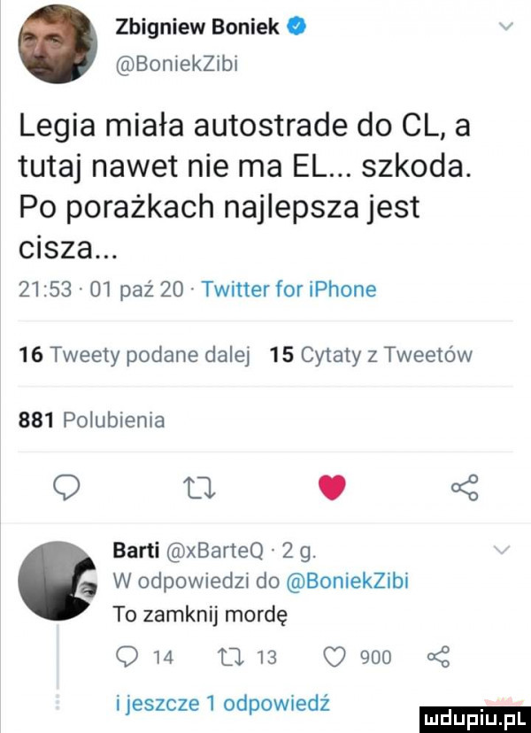 zbigniew boniek. boniekzibi legia miała autostrade do cl a tutaj nawet nie ma el. szkoda. po porażkach najlepsza jest cisza.          paź    twitter for iphone    tweety podane dalej    cytaty z tweetow     polubienia u   a z barci xbarteq   g.   w odpowiedzi do boniekzibi to zamknij mordę q             a z jeszcze   odpowiedz