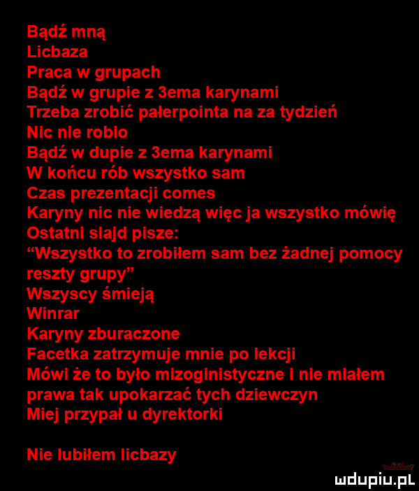 bądź mną licbaza praca w grupach bądź w grupie z  eda karynami trzeba zrobić pałerpointa na za tydzień nic nie rybio bądź w dupie z sema karynami w końcu rób wszystko sam czas prezentacji comes karyny nic nie wiedzą więc ja wszystko mówię ostatni slajd pisze wszystko to zrobiłem sam bez żadnej pomocy reszty grupy wszyscy śmieją winiar karyny zburaczone facetka zatrzymuje mnie po lekcji mówi że to było mizoginistyczne i nie miałem prawa tak upokarzać tych dziewczyn miej przypał u dyrektorki nie lubiłem iicbazy