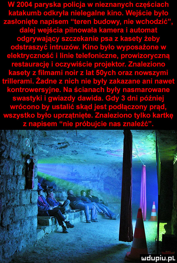 w      paryska policja w nieznanych częściach katakumb odkryła nielegalne kino. wejście bylo zasłonięte napisem teren budowy nie wchodzić dalej wejścia pilnowała kamera i automat odgrywający szczekanie psa z kasety żeby odstraszyć intruzów. kino bylo wyposażone w elektryczność i linie telefoniczne prowizoryczną restauracje i oczywiście projektor. znaleziono kasety z filmami noir z lat   ych oraz nowszymi trillerami. żadne z nich nie były zakazane ani nawet kontrowersyjne. na ścianach byly nasmarowane swastyki i gwiazdy dawida. gdy   dni później wrócono by ustalić skąd jest podlaczony prąd wszystko bylo uprzątnięte. znaleziono tylko kartkę z napisem nie próbujcie nas znaleźć. jp f var