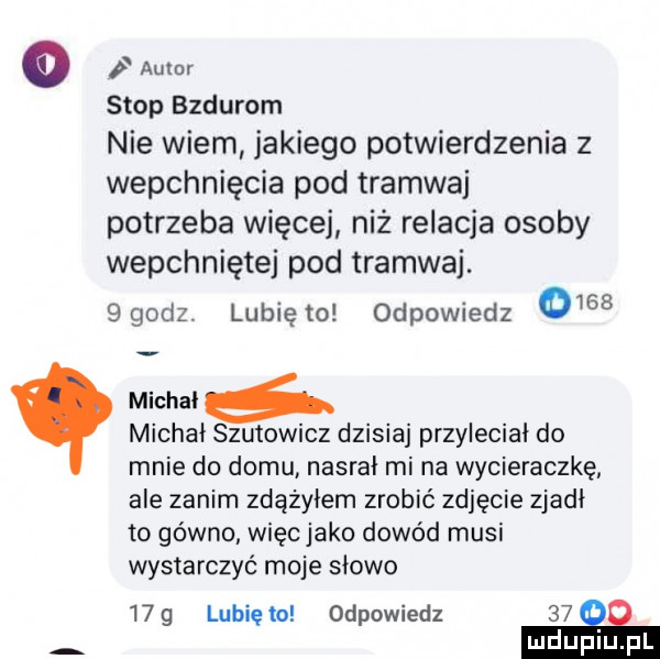 o i amur stop bzdurom nie wiem jakiego potwierdzenia z wepchnięcia pod tramwaj potrzeba więcej niż relacja osoby wepchniętej pod tramwaj. ggodz. lunięto odpowiedz      michał michał szutowicz dzisiaj przyleciał do mnie do domu nasrał mi na wycieraczkę ale zanim zdążyłem zrobić zdjęcie zjadł to gówno więc jako dowód musi wystarczyć moje słowo   g lubię to odpowiedz    ni