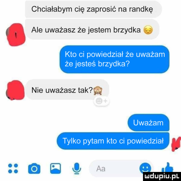chciałabym cię zaprosić na randkę. ale uważasz że jestem brzydka kto ci powiedział że uważam że jesteś brzydka. nie uważasz tama uważam tylko pytam kto ci powiedział a b aa mduplu pl