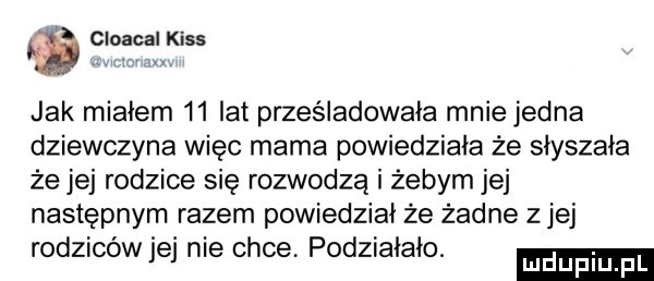 fau        jak miałem    lat prześladowała mnie jedna dziewczyna więc mama powiedziała że słyszała że jej rodzice się rozwodzą i żebym jej następnym razem powiedział że żadne z jej rodziców jej nie chce. podziałało