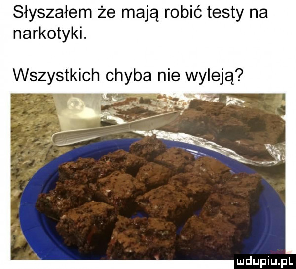 słyszałem że mają robić testy na narkotyki. wszystkich chyba nie wyleją