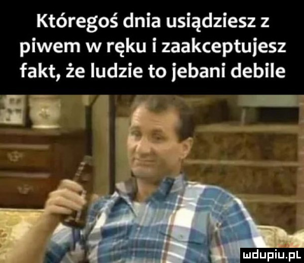 któregoś dnia usiądziesz z piwem w ręku izaakceptuiesz fakt że ludzie to iebani debile mdupiulpl