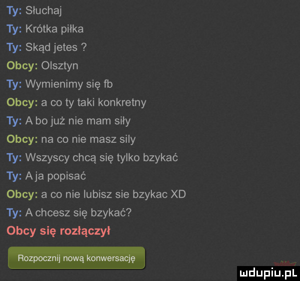 ty słuchaj ty krótka piłka ty skąd jetes obcy olsztyn ty wymienimy się fb obcy a co ty taki konkretny ty a bo już nie mam siły obcy na co nie masz sily ty wszyscy chcą się tylko bzykać ty aja popisać obcy a co nie lubisz sie bzykac xd ty a chcesz się bzykać obcy się rozłączy