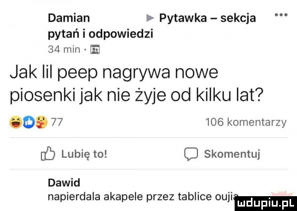 damian pytanka sekcja pytań i odpowiedzi    mm h jak iii peep nagrywa nowe piosenki jak nie żyje od kilku lat o.        komentarzy ó lubię to c skomentuj dawid napierdala akapele przez tablice slim
