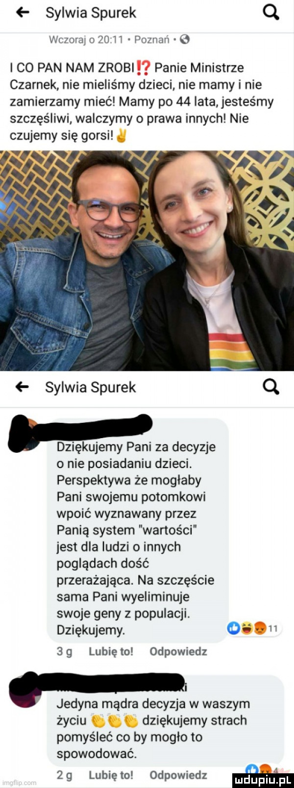 sylwia siurek q vlcwraj    ll pozmń   i co pan nam zrobi panie ministrze czernek nie mieliśmy dzieci nie mamy i nie zamierzamy mieć mamy po    lata jesteśmy szczęśliwi walczymy o prawa innych nie czujemy się gorsi sylwia siurek q. dziękujemy pani za decyzje o nie posiadaniu dzieci. perspektywa że moglaby pani swojemu potomkowi wpoić wyznawany przez panią system wartości jest dla ludzi o innych poglądach dość przerażająca. na szczęście sama pani wyeliminuje swoje geny z populacji. dziękujemy.    g lunięto odpowiedz i. jedyna mądra decyzja w waszym życiu dziękujemy strach pomyśleć co by mogło to spowodować.    lunięto odpowiedz am