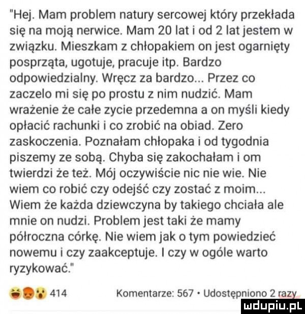 hej. mam problem natury sercowej który przekłada się na moją nerwice. mam    lat i od   iatjestem w związku. mieszkam z chłopakiem onjest ogarnięty posprząta ugotuje. pracuje ibp. bardzo odpowiedzialny. wręcz za bardzo. przez co zaczelo mi się po prestu z nim nudzić mam wrażenie że całe zycie przedemna a on myśli kiedy opłacić rachunki i co zrobić na obiad. zero zaskoczenia. poznałam chłopaka i od tygodnia piszemy ze sobą. chyba się zakochałam i om twierdzi że też. mój oczywiście nie nie wie nie wiem co robić czy odejść czy zostać z moim. wiem że każda dziewczyna by takiego chciała ale mnie on nudzi problem jest taki że mamy półroczna corke. nie wiem jak obym powiedzieć nowemu i czy zaakceptuje. i czy w ogóle warto ryzykować.     komentarze     udostępniono   razi