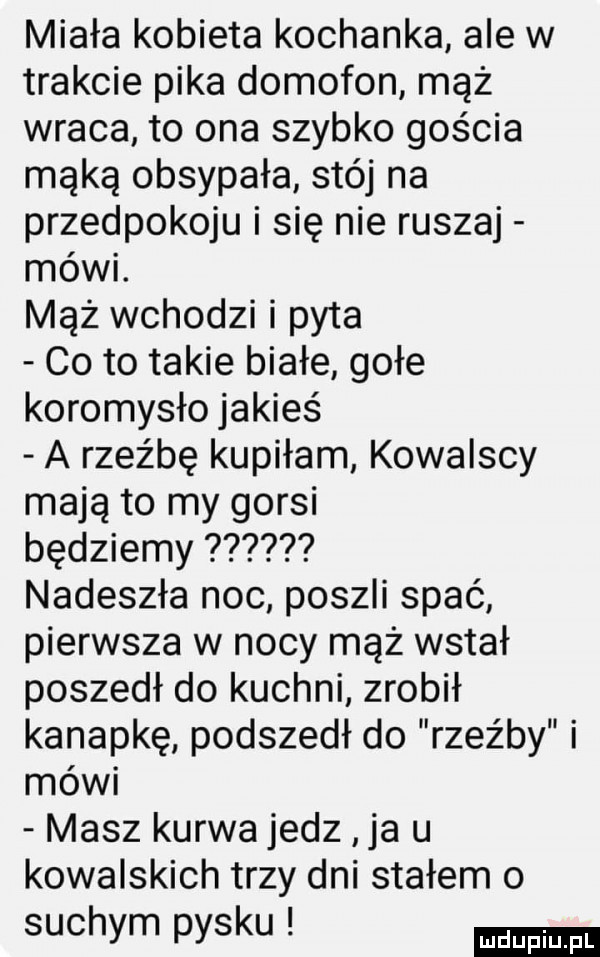 miała kobieta kochanka ale w trakcie pika domofon mąż wraca to ona szybko gościa mąką obsypała stój na przedpokoju i się nie ruszaj mówi. mąż wchodzi i pyta co to takie białe gołe koromysło jakieś a rzeźbę kupiłam kowalscy mają to my gorsi będziemy nadeszła noc poszli spać pierwsza w nocy mąż wstał poszedł do kuchni zrobił kanapkę podszedł do rzeźby i mówi masz kurwa jedz ja u kowalskich trzy dni stałem o suchym pysku