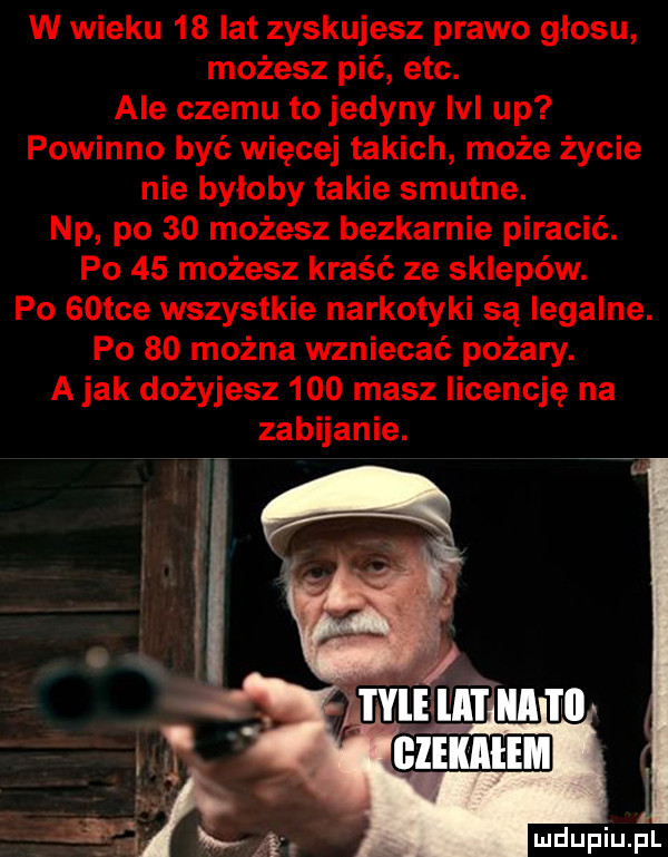 w wieku    lat zyskujesz prawo głosu możesz pić ebc. ale czemu to jedyny ici up powinno być więcej takich może życie nie byłoby takie smutne. np po    możesz bezkarnie piracić. po    możesz kraść ze sklepów. po   tee wszystkie narkotyki są legalne. po    można wzniecać pożary. a jak dożyjesz     masz licencję na zabijanie