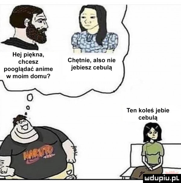 hej piękna chcesz chętnie anso nie pooglądać anime jebiesz cebulą w moim domu ten koleś jebie