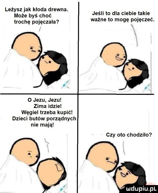leżysz jak kłoda drewna. może byś choć trochę pajęczaka jeśli to dba ciebie takie ważne to mogę pojeczeé. o jezu jezu zima idzie węgiel trzeba kupić dzieci butów porządnych nie mają czy oto chodziło. of