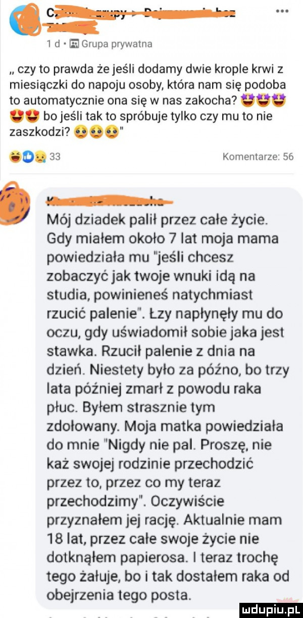 o. abakankami i d e grupa prywatna czy to prawda że jeśli dodamy dwie krople krwi z miesiączki do napoju osoby która nam się podoba to automatycznie ona się w nas zakocha odo. bojeśli tafto spróbuje tylko czy mu to nie zaszkodzi o.    komentarze    an. mój dziadek palił przez całe życie. gdy miałem około   lat moja mama powiedziała mu jeśli chcesz zobaczyć jak twoje wnuki idą na studia powinieneś natychmiast rzucić palenie. łzy napłynęły mu do oczu gdy uświadomił sobiejaka jest stawka. rzucił palenie z dnia na dzień. niestety było za późno bo trzy lata później zmarł z powodu raka płuc. byłem strasznie tym zdołowany. moja matka powiedziała do mnie nigdy nie pal. proszę nie każ swojej rodzinie przechodzić przez to przez co my teraz przechodzimy. oczywiście przyznałem jej rację. aktualnie mam    lat przez całe swoje życie nie dotknąłem papierosa. i teraz trochę tego żałuje bo i tak dostałem raka od obejrzenia tego posta