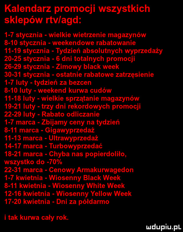 kalendarz promocji wszystkich sklepów rtvlagd     stycznia wielkie wietrzenie magazynów       stycznia weekendowe rabatowanie       stycznia tydzień absolutnych wyprzedaży       stycznia   dni totalnych promocji       stycznia zimowy black wiek       stycznia ostatnie rabatowe zatrzęsienie     luty tydzień za bezden      luty weekend kurwa cudów       luty wielkie sprzątanie magazynów       luty trzy dni rekordowych promocji       luty rabato odliczanie     marca zbijamy ceny na tydzień      marca gigawyprzedaż       marca ultrawyprzedaż       marca turbowyprzedać       marca chyba nas popierdolilo wszystko do          marca cenowy armakurwagedon     kwietnia wiosenny black wiek      kwietnia wiosenny white wiek       kwietnia wiosenny yellow wiek       kwietnia dni za półdarmo i tak kurwa cały rok