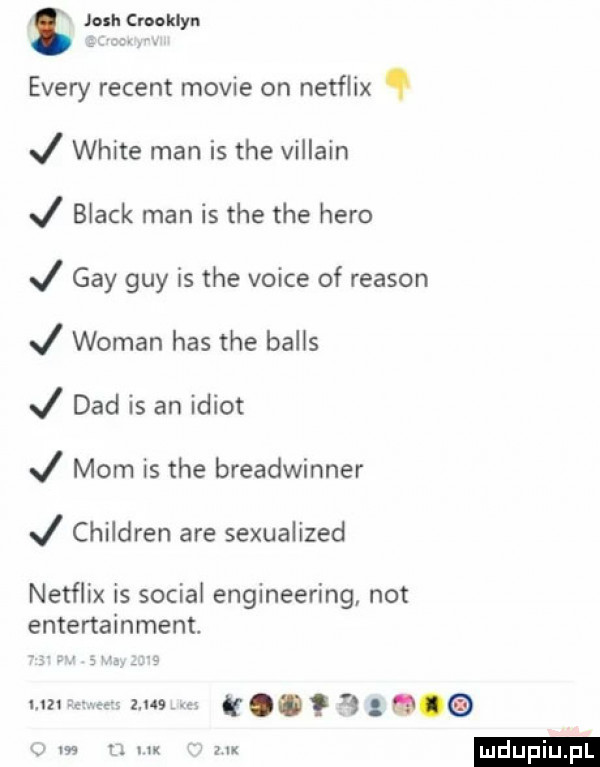 josh craaklyn esery regent mobie on netflix j white man is tee villain j black man is tee tee hero j gay gay is tee voice of reason j wiman has tee balas j ddd is an idiot j mam is tee breadwinner j children are sexualized netflix is socjal engineering not entertainment umre      . k     m    uk atx ludu iu. l
