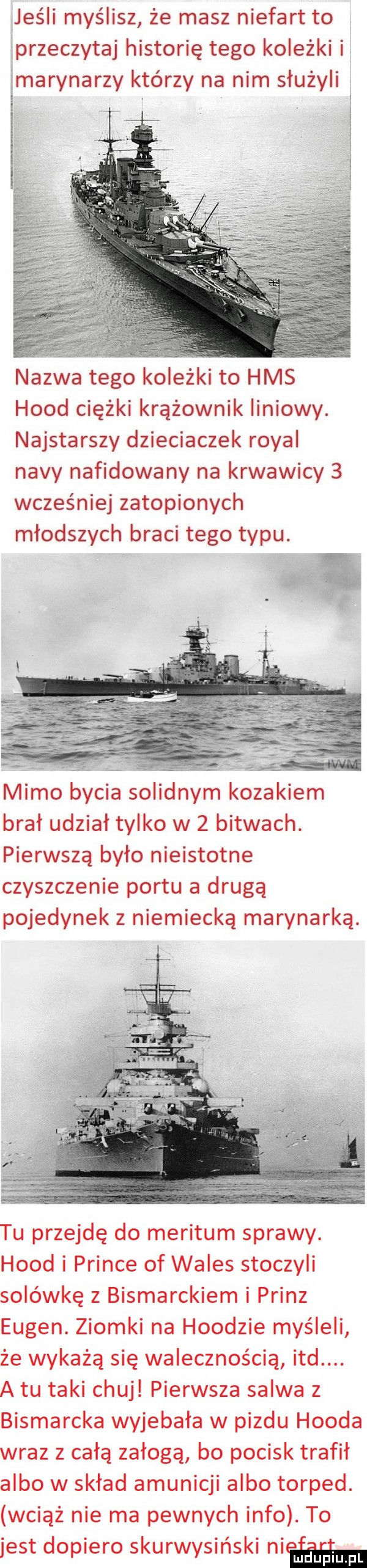 jeśli myślisz że masz niefart to przeczytaj historię tego koleżki i marynarzy którzy na nim służyli l nazwa tego koleżki to hms hood ciężki krążownik liniowy. najstarszy dzieciaczek robal nivy nafidowany na krwawicy   wcześniej zatopionych młodszych braci tego typu. v. a mimo bycia solidnym kozakiem brał udział tylko w   bitwach. pierwszą było nieistotne czyszczenie portu a drugą pojedynek z niemiecką marynarką. tu przejdę do meritum sprawy. hood i psince of wales stoczyli solówkę z bismarckiem i prinz eugen. ziomki na hoodzie myśleli że wykażą się walecznością ind. a tu taki chuj pierwsza salwa z bismarcka wyjebała w pizdu hooda wraz z całą załogą bo pocisk trafił albo w skład amunicji albo torped. wciąż nie ma pewnych info. to jest dopiero skurwysyński ham