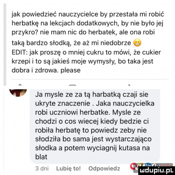 jak powiedzieć nauczycielce by przestala mi robić herbatkę na lekcjach dodatkowych by nie było jej przykro nie mam nic do herbatek ale ona robi taką bardzo słodką że aż mi niedobrze elit jak proszę o mniej cukru to mówi ze cukier krzepi i to są jakieś moje wymysly bo taka jest dobra i zdrowa. please l ja mysle ze za tą herbatką czaki sie ukryte znaczenie. jaka nauczycielka robi uczniowi herbatke. mysle ze chodzi o cos wiecej kiedy bedzie ci robila herbatę to powiedz zeby nie słodziła bo sama jest wystarczająco słodka a potem wyciagnij kutasa na blat  dal lubię to odpowiedz