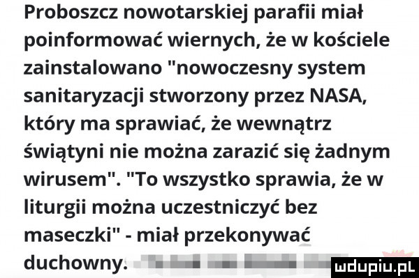 proboszcz nowotarskiej parafii miał poinformować wiernych że w kościele zainstalowano nowoczesny system sanitaryzacji stworzony przez nasa który ma sprawiać że wewnątrz świątyni nie można zarazić się żadnym wirusem. to wszystko sprawia że w liturgii można uczestniczyć bez maseczki miał przekonywać duchowny. ludupi
