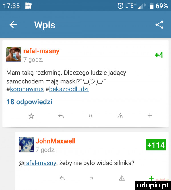 lteh l    rafal mainy     godz mam taką rozkminę. dlaczego ludzie jadący samochodem mają maski j koronawirus bekazpodludzi    odpowiedzi x x n a johnmaxweii   godz ratai mainy żeby nie było widać silnika a