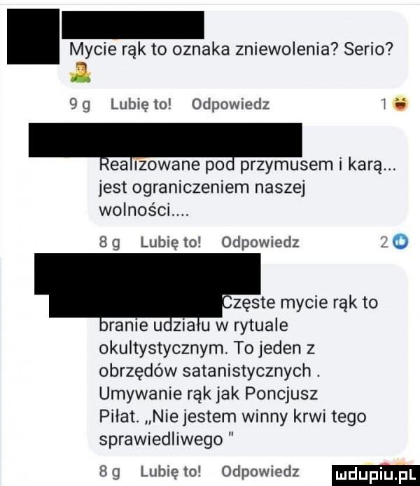 mycie rąk to oznaka zniewolenia serio.  g lubię to odpowiedz lea iłowane po przymusem i karą jest ograniczeniem naszej wolności. j   g lubię to odpowiedz   o zęste mycie rak to ranie u zia u w rytuale okultystycznym. to jeden z obrzędów satanistycznych. umywanie rak jak poncjusz pilat. nie jestem winny krwi tego sprawiedliwego bg lunięto odpowiedz