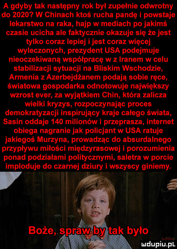 a gdyby tak następny rok był zupelnie odwrotny do      w chinach ktoś rucha pandę i powstaje lekarstwo na raka hajp w mediach po jakimś czasie ucicha ale faktycznie okazuje się że jest tylko coraz lepiej i jest coraz więcej wyleczonych prezydent usa podejmuje nieoczekiwaną współpracę w z iranem w celu stabilizacji sytuacji na bliskim wschodzie armenia z azerbejdżanem podają sobie ręce światowa gospodarka odnotowuje największy wzrost eger za wyjątkiem chin która zalicza wielki kryzys rozpoczynając proces demokratyzacji inspirujący kraje calego świata sasin oddaje     milionów i przeprasza internet obiega nagranie jak policjant w usa ratuje jakiegoś murzyna prowadząc do absurdalnego przypływu miłości międzyrasowej i porozumienia ponad podziałami politycznymi saletra w porcie imploduje do czarnej dziury i wszyscy giniemy